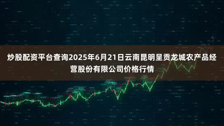 炒股配资平台查询2025年6月21日云南昆明呈贡龙城农产品经营股份有限公司价格行情