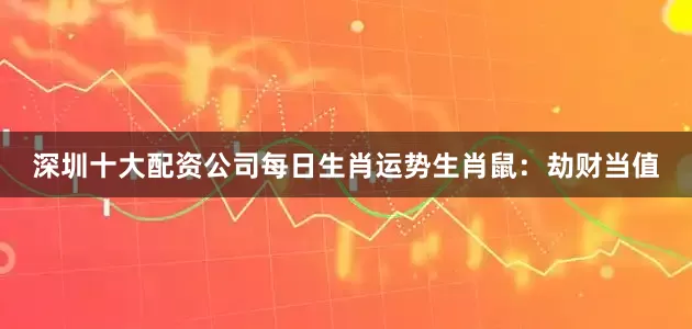 深圳十大配资公司每日生肖运势生肖鼠：劫财当值