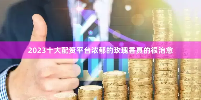 2023十大配资平台浓郁的玫瑰香真的很治愈