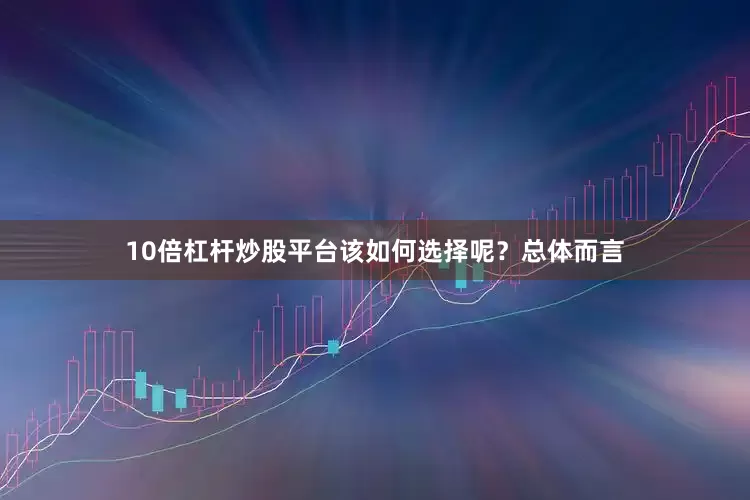 10倍杠杆炒股平台该如何选择呢？总体而言