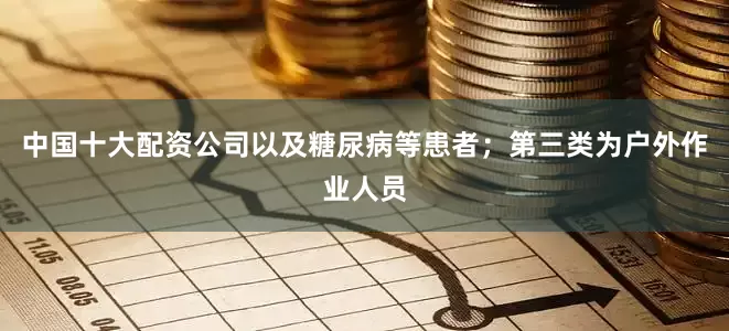 中国十大配资公司以及糖尿病等患者；第三类为户外作业人员