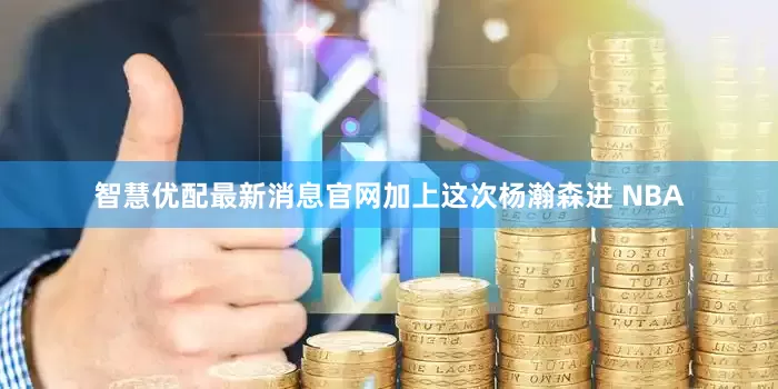 智慧优配最新消息官网加上这次杨瀚森进 NBA