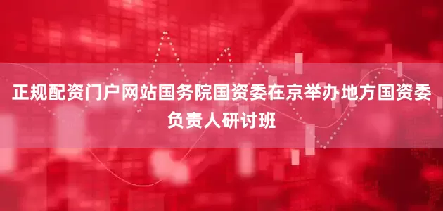 正规配资门户网站国务院国资委在京举办地方国资委负责人研讨班